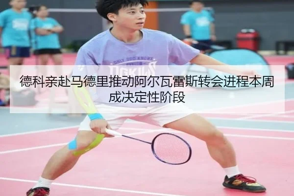德科亲赴马德里推动阿尔瓦雷斯转会进程本周成决定性阶段