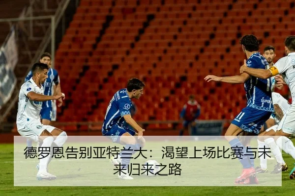 德罗恩告别亚特兰大：渴望上场比赛与未来归来之路